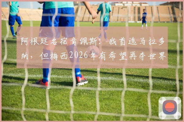 阿根廷名宿肯佩斯:我首选马拉多纳,但梅西2026年有希望再夺世界杯