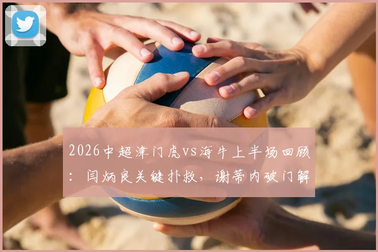 2026中超津门虎vs海牛上半场回顾：闫炳良关键扑救，谢蒂内破门解析，附战术数据一览