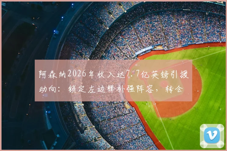 阿森纳2026年收入达7.7亿英镑引援动向：锁定左边锋补强阵容，转会预算深度解析