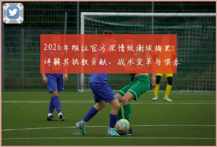 2026年维拉官方深情致谢埃梅里：详解其执教贡献、战术变革与俱乐部为何说“爱超乎你想象”