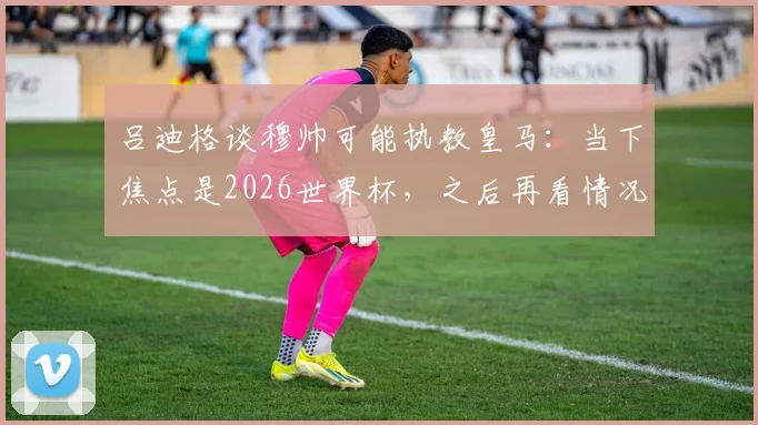 吕迪格谈穆帅可能执教皇马：当下焦点是2026世界杯，之后再看情况