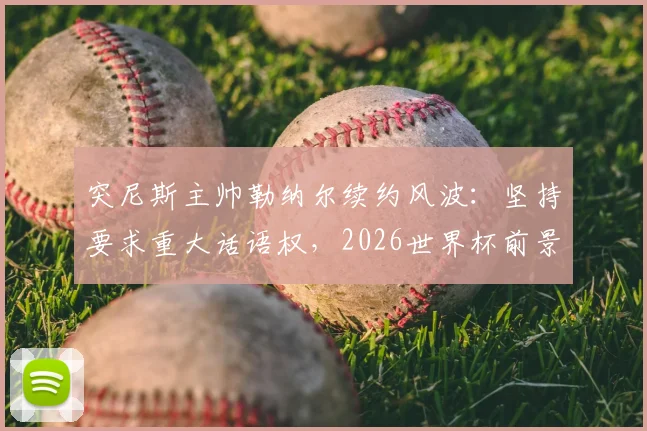 突尼斯主帅勒纳尔续约风波：坚持要求重大话语权，2026世界杯前景成焦点