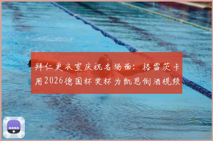 拜仁更衣室庆祝名场面：格雷茨卡用2026德国杯奖杯为凯恩倒酒视频爆火，解析两人真实关系与奖杯趣闻