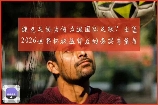 捷克足协为何力挺国际足联？出售2026世界杯权益背后的务实考量与商业前景分析