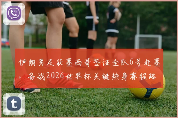伊朗男足获墨西哥签证全队6号赴墨,备战2026世界杯关键热身赛程路线公布