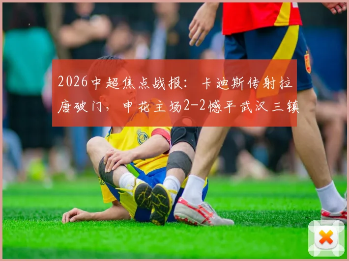 2026中超焦点战报:卡迪斯传射拉唐破门,申花主场2-2憾平武汉三镇,附全场集锦与积分榜分析